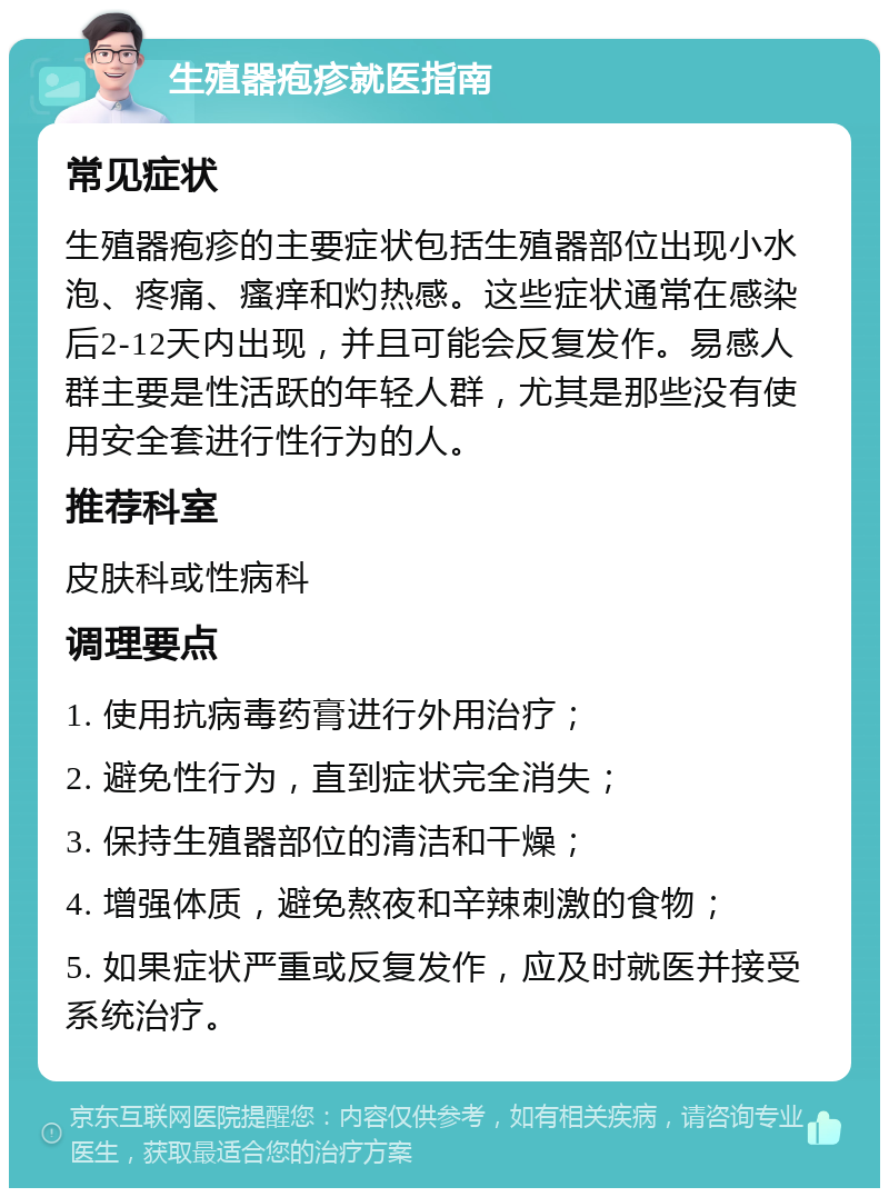 生殖器疱疹就医指南 常见症状 生殖器疱疹的主要症状包括生殖器部位出现小水泡、疼痛、瘙痒和灼热感。这些症状通常在感染后2-12天内出现，并且可能会反复发作。易感人群主要是性活跃的年轻人群，尤其是那些没有使用安全套进行性行为的人。 推荐科室 皮肤科或性病科 调理要点 1. 使用抗病毒药膏进行外用治疗； 2. 避免性行为，直到症状完全消失； 3. 保持生殖器部位的清洁和干燥； 4. 增强体质，避免熬夜和辛辣刺激的食物； 5. 如果症状严重或反复发作，应及时就医并接受系统治疗。