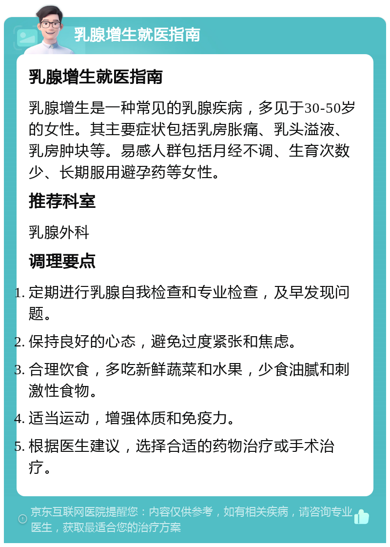 乳腺增生就医指南 乳腺增生就医指南 乳腺增生是一种常见的乳腺疾病，多见于30-50岁的女性。其主要症状包括乳房胀痛、乳头溢液、乳房肿块等。易感人群包括月经不调、生育次数少、长期服用避孕药等女性。 推荐科室 乳腺外科 调理要点 定期进行乳腺自我检查和专业检查，及早发现问题。 保持良好的心态，避免过度紧张和焦虑。 合理饮食，多吃新鲜蔬菜和水果，少食油腻和刺激性食物。 适当运动，增强体质和免疫力。 根据医生建议，选择合适的药物治疗或手术治疗。