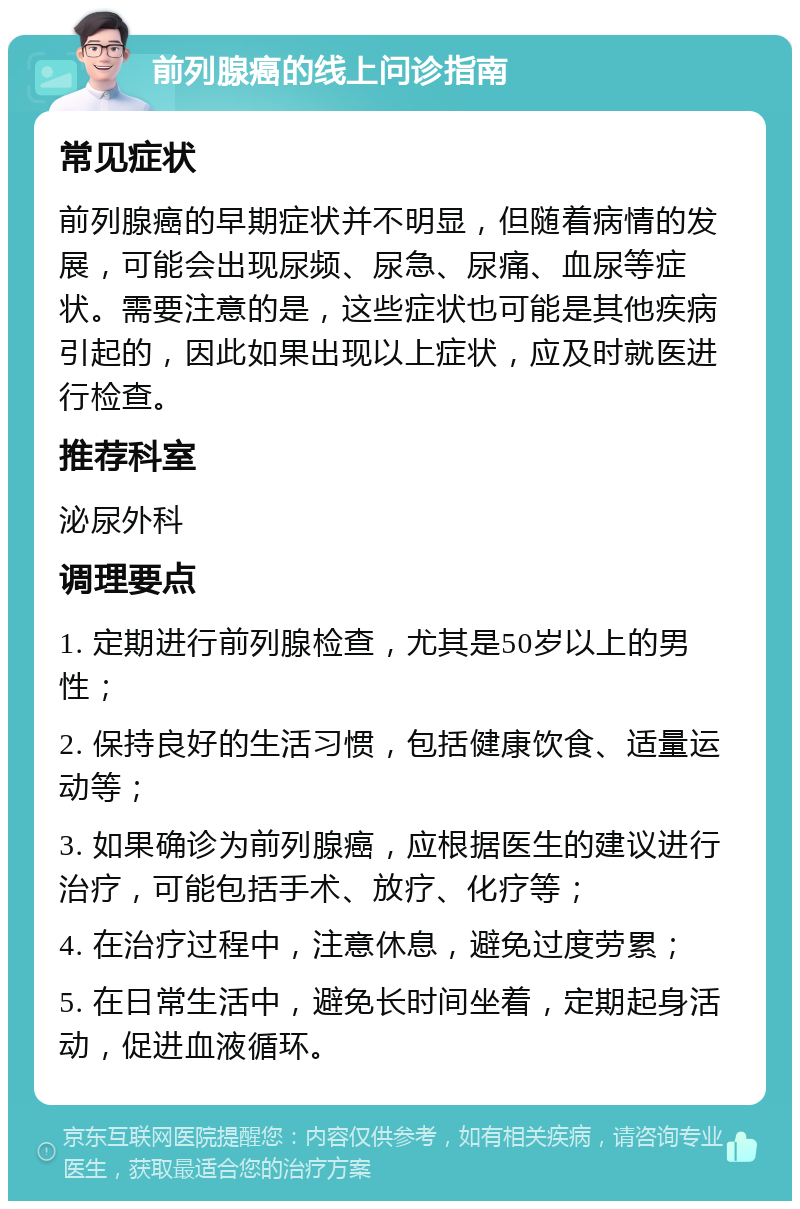 前列腺癌的线上问诊指南 常见症状 前列腺癌的早期症状并不明显，但随着病情的发展，可能会出现尿频、尿急、尿痛、血尿等症状。需要注意的是，这些症状也可能是其他疾病引起的，因此如果出现以上症状，应及时就医进行检查。 推荐科室 泌尿外科 调理要点 1. 定期进行前列腺检查，尤其是50岁以上的男性； 2. 保持良好的生活习惯，包括健康饮食、适量运动等； 3. 如果确诊为前列腺癌，应根据医生的建议进行治疗，可能包括手术、放疗、化疗等； 4. 在治疗过程中，注意休息，避免过度劳累； 5. 在日常生活中，避免长时间坐着，定期起身活动，促进血液循环。