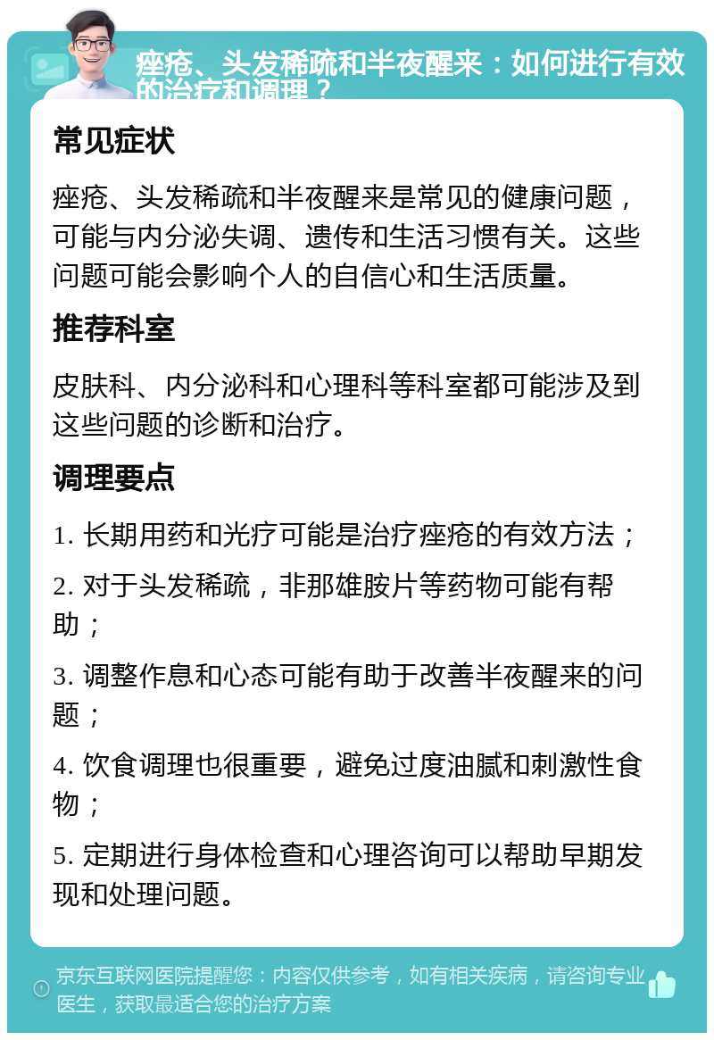 痤疮、头发稀疏和半夜醒来：如何进行有效的治疗和调理？ 常见症状 痤疮、头发稀疏和半夜醒来是常见的健康问题，可能与内分泌失调、遗传和生活习惯有关。这些问题可能会影响个人的自信心和生活质量。 推荐科室 皮肤科、内分泌科和心理科等科室都可能涉及到这些问题的诊断和治疗。 调理要点 1. 长期用药和光疗可能是治疗痤疮的有效方法； 2. 对于头发稀疏，非那雄胺片等药物可能有帮助； 3. 调整作息和心态可能有助于改善半夜醒来的问题； 4. 饮食调理也很重要，避免过度油腻和刺激性食物； 5. 定期进行身体检查和心理咨询可以帮助早期发现和处理问题。