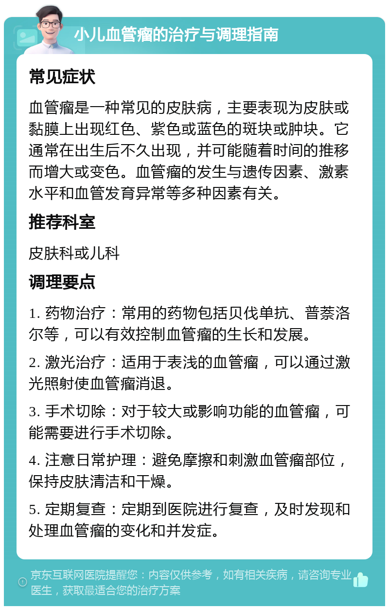 小儿血管瘤的治疗与调理指南 常见症状 血管瘤是一种常见的皮肤病，主要表现为皮肤或黏膜上出现红色、紫色或蓝色的斑块或肿块。它通常在出生后不久出现，并可能随着时间的推移而增大或变色。血管瘤的发生与遗传因素、激素水平和血管发育异常等多种因素有关。 推荐科室 皮肤科或儿科 调理要点 1. 药物治疗：常用的药物包括贝伐单抗、普萘洛尔等，可以有效控制血管瘤的生长和发展。 2. 激光治疗：适用于表浅的血管瘤，可以通过激光照射使血管瘤消退。 3. 手术切除：对于较大或影响功能的血管瘤，可能需要进行手术切除。 4. 注意日常护理：避免摩擦和刺激血管瘤部位，保持皮肤清洁和干燥。 5. 定期复查：定期到医院进行复查，及时发现和处理血管瘤的变化和并发症。