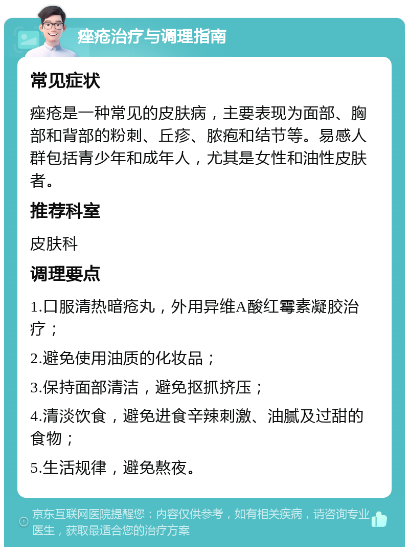 痤疮治疗与调理指南 常见症状 痤疮是一种常见的皮肤病，主要表现为面部、胸部和背部的粉刺、丘疹、脓疱和结节等。易感人群包括青少年和成年人，尤其是女性和油性皮肤者。 推荐科室 皮肤科 调理要点 1.口服清热暗疮丸，外用异维A酸红霉素凝胶治疗； 2.避免使用油质的化妆品； 3.保持面部清洁，避免抠抓挤压； 4.清淡饮食，避免进食辛辣刺激、油腻及过甜的食物； 5.生活规律，避免熬夜。