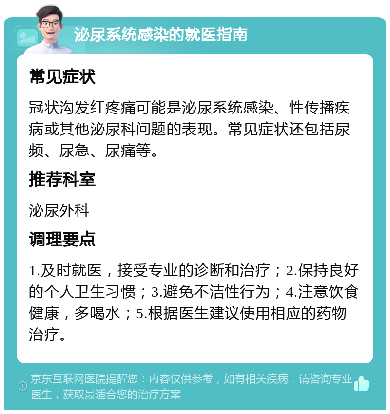 泌尿系统感染的就医指南 常见症状 冠状沟发红疼痛可能是泌尿系统感染、性传播疾病或其他泌尿科问题的表现。常见症状还包括尿频、尿急、尿痛等。 推荐科室 泌尿外科 调理要点 1.及时就医，接受专业的诊断和治疗；2.保持良好的个人卫生习惯；3.避免不洁性行为；4.注意饮食健康，多喝水；5.根据医生建议使用相应的药物治疗。