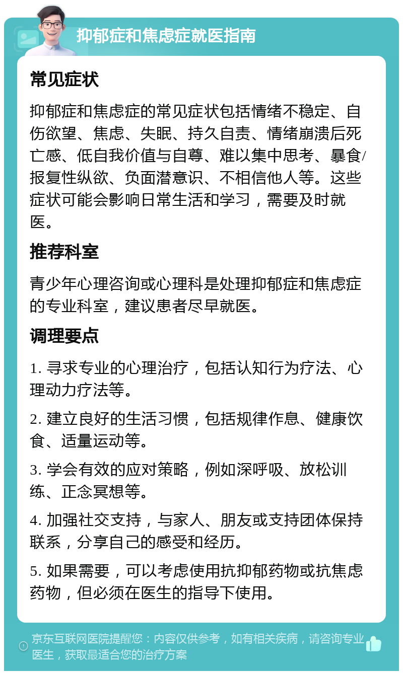 抑郁症和焦虑症就医指南 常见症状 抑郁症和焦虑症的常见症状包括情绪不稳定、自伤欲望、焦虑、失眠、持久自责、情绪崩溃后死亡感、低自我价值与自尊、难以集中思考、暴食/报复性纵欲、负面潜意识、不相信他人等。这些症状可能会影响日常生活和学习，需要及时就医。 推荐科室 青少年心理咨询或心理科是处理抑郁症和焦虑症的专业科室，建议患者尽早就医。 调理要点 1. 寻求专业的心理治疗，包括认知行为疗法、心理动力疗法等。 2. 建立良好的生活习惯，包括规律作息、健康饮食、适量运动等。 3. 学会有效的应对策略，例如深呼吸、放松训练、正念冥想等。 4. 加强社交支持，与家人、朋友或支持团体保持联系，分享自己的感受和经历。 5. 如果需要，可以考虑使用抗抑郁药物或抗焦虑药物，但必须在医生的指导下使用。