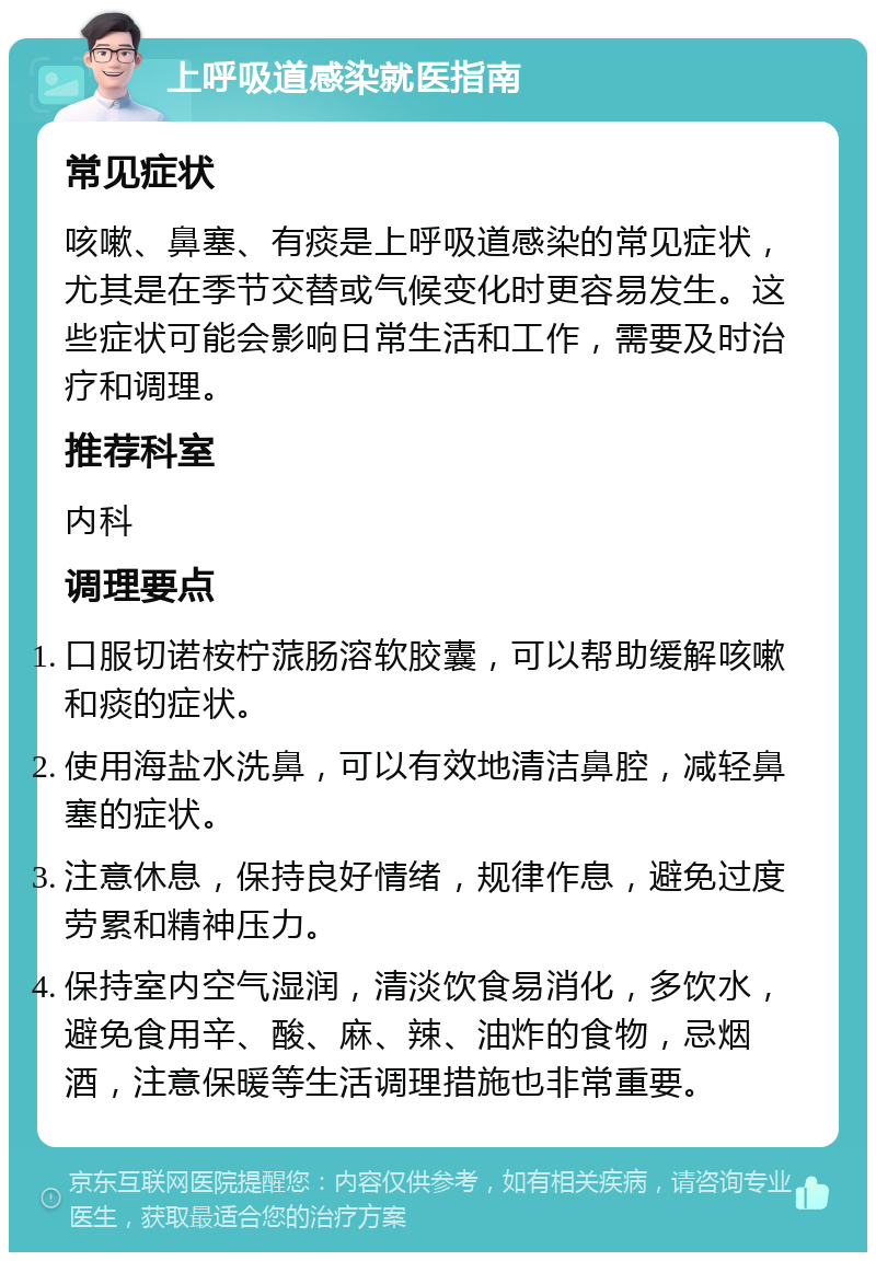 上呼吸道感染就医指南 常见症状 咳嗽、鼻塞、有痰是上呼吸道感染的常见症状，尤其是在季节交替或气候变化时更容易发生。这些症状可能会影响日常生活和工作，需要及时治疗和调理。 推荐科室 内科 调理要点 口服切诺桉柠蒎肠溶软胶囊，可以帮助缓解咳嗽和痰的症状。 使用海盐水洗鼻，可以有效地清洁鼻腔，减轻鼻塞的症状。 注意休息，保持良好情绪，规律作息，避免过度劳累和精神压力。 保持室内空气湿润，清淡饮食易消化，多饮水，避免食用辛、酸、麻、辣、油炸的食物，忌烟酒，注意保暖等生活调理措施也非常重要。