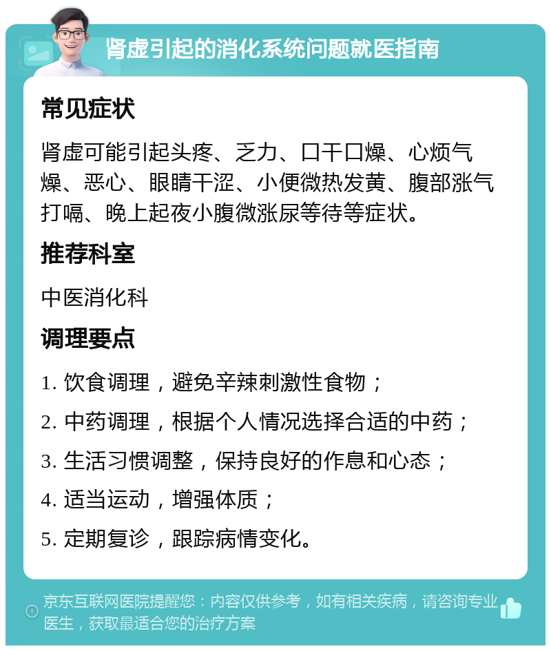 肾虚引起的消化系统问题就医指南 常见症状 肾虚可能引起头疼、乏力、口干口燥、心烦气燥、恶心、眼睛干涩、小便微热发黄、腹部涨气打嗝、晚上起夜小腹微涨尿等待等症状。 推荐科室 中医消化科 调理要点 1. 饮食调理，避免辛辣刺激性食物； 2. 中药调理，根据个人情况选择合适的中药； 3. 生活习惯调整，保持良好的作息和心态； 4. 适当运动，增强体质； 5. 定期复诊，跟踪病情变化。