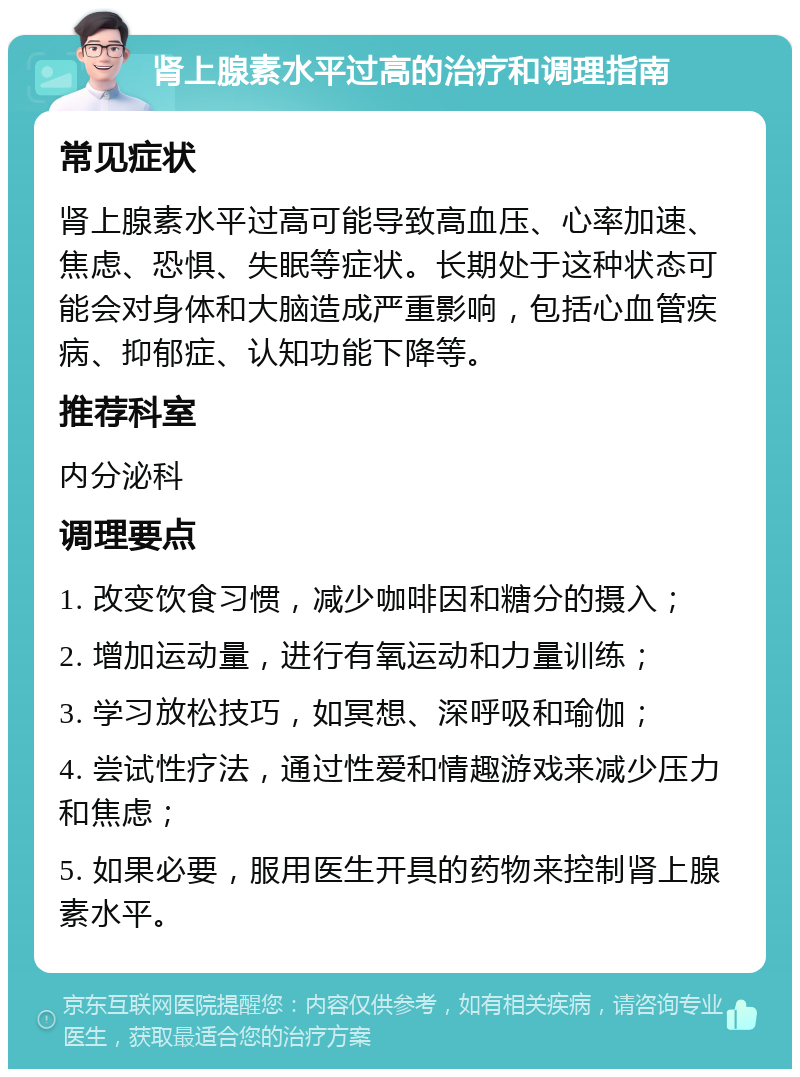 肾上腺素水平过高的治疗和调理指南 常见症状 肾上腺素水平过高可能导致高血压、心率加速、焦虑、恐惧、失眠等症状。长期处于这种状态可能会对身体和大脑造成严重影响，包括心血管疾病、抑郁症、认知功能下降等。 推荐科室 内分泌科 调理要点 1. 改变饮食习惯，减少咖啡因和糖分的摄入； 2. 增加运动量，进行有氧运动和力量训练； 3. 学习放松技巧，如冥想、深呼吸和瑜伽； 4. 尝试性疗法，通过性爱和情趣游戏来减少压力和焦虑； 5. 如果必要，服用医生开具的药物来控制肾上腺素水平。