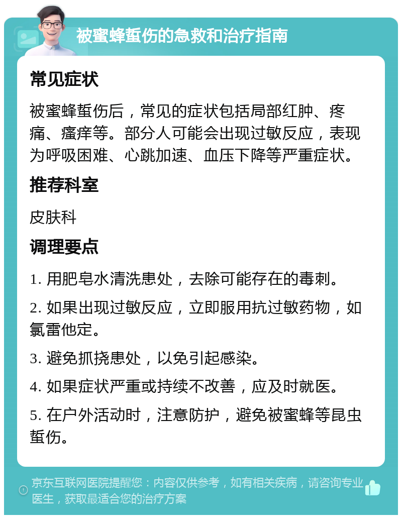 被蜜蜂蜇伤的急救和治疗指南 常见症状 被蜜蜂蜇伤后，常见的症状包括局部红肿、疼痛、瘙痒等。部分人可能会出现过敏反应，表现为呼吸困难、心跳加速、血压下降等严重症状。 推荐科室 皮肤科 调理要点 1. 用肥皂水清洗患处，去除可能存在的毒刺。 2. 如果出现过敏反应，立即服用抗过敏药物，如氯雷他定。 3. 避免抓挠患处，以免引起感染。 4. 如果症状严重或持续不改善，应及时就医。 5. 在户外活动时，注意防护，避免被蜜蜂等昆虫蜇伤。