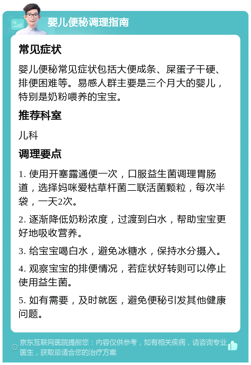 婴儿便秘调理指南 常见症状 婴儿便秘常见症状包括大便成条、屎蛋子干硬、排便困难等。易感人群主要是三个月大的婴儿，特别是奶粉喂养的宝宝。 推荐科室 儿科 调理要点 1. 使用开塞露通便一次，口服益生菌调理胃肠道，选择妈咪爱枯草杆菌二联活菌颗粒，每次半袋，一天2次。 2. 逐渐降低奶粉浓度，过渡到白水，帮助宝宝更好地吸收营养。 3. 给宝宝喝白水，避免冰糖水，保持水分摄入。 4. 观察宝宝的排便情况，若症状好转则可以停止使用益生菌。 5. 如有需要，及时就医，避免便秘引发其他健康问题。