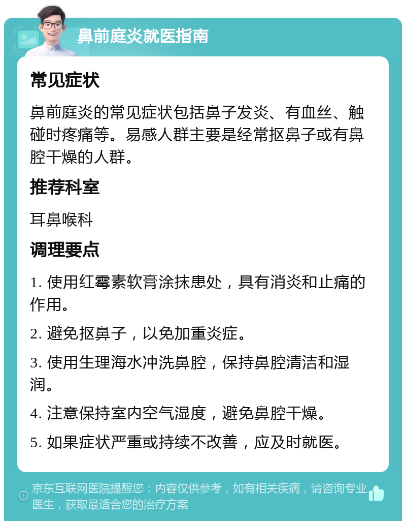 鼻前庭炎就医指南 常见症状 鼻前庭炎的常见症状包括鼻子发炎、有血丝、触碰时疼痛等。易感人群主要是经常抠鼻子或有鼻腔干燥的人群。 推荐科室 耳鼻喉科 调理要点 1. 使用红霉素软膏涂抹患处，具有消炎和止痛的作用。 2. 避免抠鼻子，以免加重炎症。 3. 使用生理海水冲洗鼻腔，保持鼻腔清洁和湿润。 4. 注意保持室内空气湿度，避免鼻腔干燥。 5. 如果症状严重或持续不改善，应及时就医。