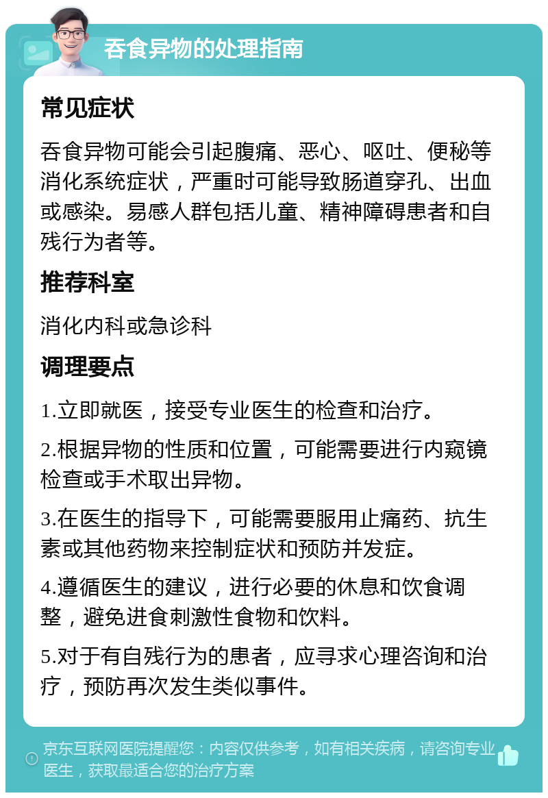 吞食异物的处理指南 常见症状 吞食异物可能会引起腹痛、恶心、呕吐、便秘等消化系统症状，严重时可能导致肠道穿孔、出血或感染。易感人群包括儿童、精神障碍患者和自残行为者等。 推荐科室 消化内科或急诊科 调理要点 1.立即就医，接受专业医生的检查和治疗。 2.根据异物的性质和位置，可能需要进行内窥镜检查或手术取出异物。 3.在医生的指导下，可能需要服用止痛药、抗生素或其他药物来控制症状和预防并发症。 4.遵循医生的建议，进行必要的休息和饮食调整，避免进食刺激性食物和饮料。 5.对于有自残行为的患者，应寻求心理咨询和治疗，预防再次发生类似事件。