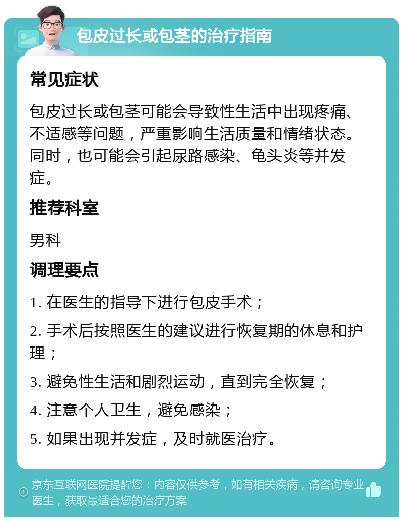 包皮过长或包茎的治疗指南 常见症状 包皮过长或包茎可能会导致性生活中出现疼痛、不适感等问题，严重影响生活质量和情绪状态。同时，也可能会引起尿路感染、龟头炎等并发症。 推荐科室 男科 调理要点 1. 在医生的指导下进行包皮手术； 2. 手术后按照医生的建议进行恢复期的休息和护理； 3. 避免性生活和剧烈运动，直到完全恢复； 4. 注意个人卫生，避免感染； 5. 如果出现并发症，及时就医治疗。