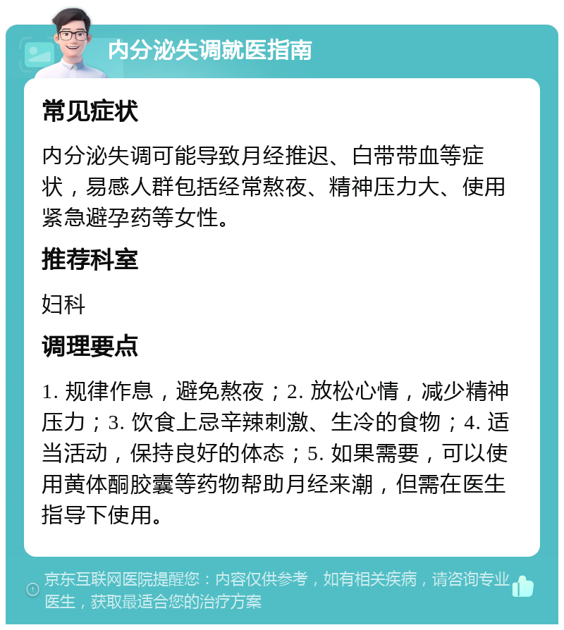 内分泌失调就医指南 常见症状 内分泌失调可能导致月经推迟、白带带血等症状，易感人群包括经常熬夜、精神压力大、使用紧急避孕药等女性。 推荐科室 妇科 调理要点 1. 规律作息，避免熬夜；2. 放松心情，减少精神压力；3. 饮食上忌辛辣刺激、生冷的食物；4. 适当活动，保持良好的体态；5. 如果需要，可以使用黄体酮胶囊等药物帮助月经来潮，但需在医生指导下使用。