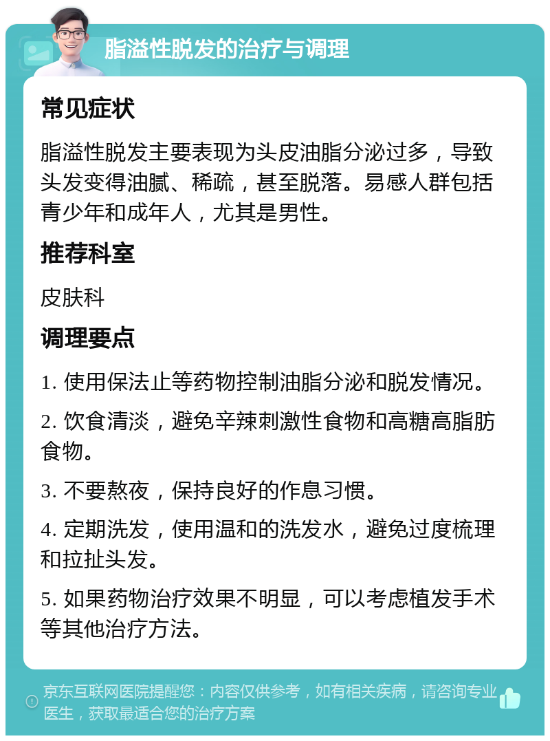 脂溢性脱发的治疗与调理 常见症状 脂溢性脱发主要表现为头皮油脂分泌过多，导致头发变得油腻、稀疏，甚至脱落。易感人群包括青少年和成年人，尤其是男性。 推荐科室 皮肤科 调理要点 1. 使用保法止等药物控制油脂分泌和脱发情况。 2. 饮食清淡，避免辛辣刺激性食物和高糖高脂肪食物。 3. 不要熬夜，保持良好的作息习惯。 4. 定期洗发，使用温和的洗发水，避免过度梳理和拉扯头发。 5. 如果药物治疗效果不明显，可以考虑植发手术等其他治疗方法。