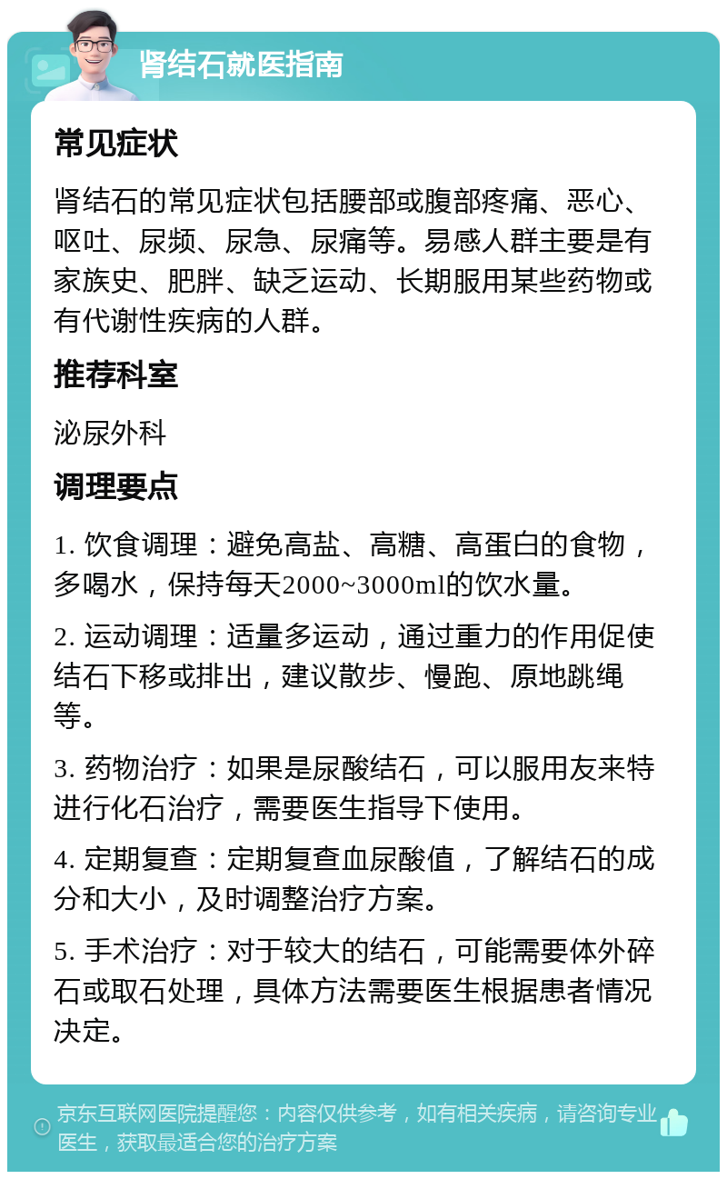 肾结石就医指南 常见症状 肾结石的常见症状包括腰部或腹部疼痛、恶心、呕吐、尿频、尿急、尿痛等。易感人群主要是有家族史、肥胖、缺乏运动、长期服用某些药物或有代谢性疾病的人群。 推荐科室 泌尿外科 调理要点 1. 饮食调理：避免高盐、高糖、高蛋白的食物，多喝水，保持每天2000~3000ml的饮水量。 2. 运动调理：适量多运动，通过重力的作用促使结石下移或排出，建议散步、慢跑、原地跳绳等。 3. 药物治疗：如果是尿酸结石，可以服用友来特进行化石治疗，需要医生指导下使用。 4. 定期复查：定期复查血尿酸值，了解结石的成分和大小，及时调整治疗方案。 5. 手术治疗：对于较大的结石，可能需要体外碎石或取石处理，具体方法需要医生根据患者情况决定。