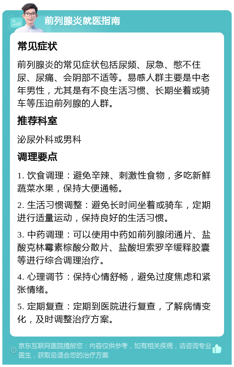 前列腺炎就医指南 常见症状 前列腺炎的常见症状包括尿频、尿急、憋不住尿、尿痛、会阴部不适等。易感人群主要是中老年男性，尤其是有不良生活习惯、长期坐着或骑车等压迫前列腺的人群。 推荐科室 泌尿外科或男科 调理要点 1. 饮食调理：避免辛辣、刺激性食物，多吃新鲜蔬菜水果，保持大便通畅。 2. 生活习惯调整：避免长时间坐着或骑车，定期进行适量运动，保持良好的生活习惯。 3. 中药调理：可以使用中药如前列腺闭通片、盐酸克林霉素棕酸分散片、盐酸坦索罗辛缓释胶囊等进行综合调理治疗。 4. 心理调节：保持心情舒畅，避免过度焦虑和紧张情绪。 5. 定期复查：定期到医院进行复查，了解病情变化，及时调整治疗方案。