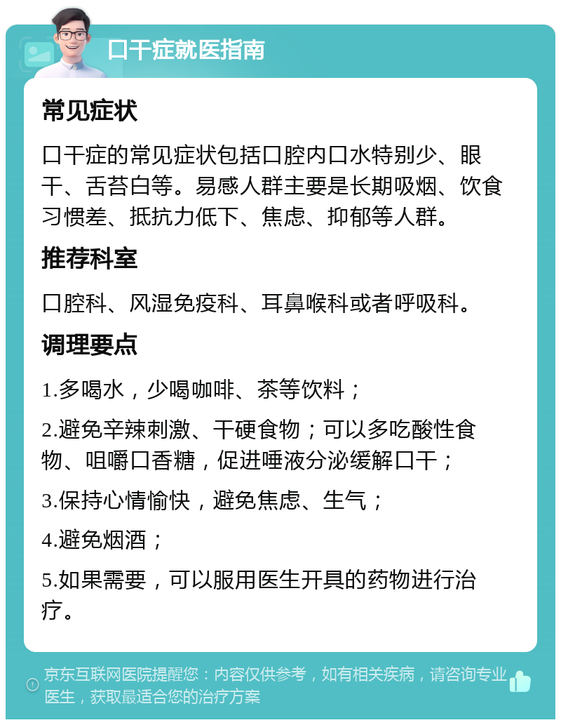 口干症就医指南 常见症状 口干症的常见症状包括口腔内口水特别少、眼干、舌苔白等。易感人群主要是长期吸烟、饮食习惯差、抵抗力低下、焦虑、抑郁等人群。 推荐科室 口腔科、风湿免疫科、耳鼻喉科或者呼吸科。 调理要点 1.多喝水，少喝咖啡、茶等饮料； 2.避免辛辣刺激、干硬食物；可以多吃酸性食物、咀嚼口香糖，促进唾液分泌缓解口干； 3.保持心情愉快，避免焦虑、生气； 4.避免烟酒； 5.如果需要，可以服用医生开具的药物进行治疗。