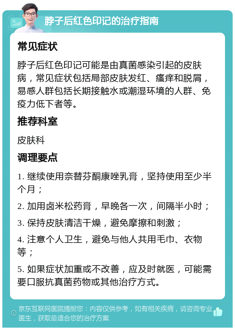 脖子后红色印记的治疗指南 常见症状 脖子后红色印记可能是由真菌感染引起的皮肤病，常见症状包括局部皮肤发红、瘙痒和脱屑，易感人群包括长期接触水或潮湿环境的人群、免疫力低下者等。 推荐科室 皮肤科 调理要点 1. 继续使用奈替芬酮康唑乳膏，坚持使用至少半个月； 2. 加用卤米松药膏，早晚各一次，间隔半小时； 3. 保持皮肤清洁干燥，避免摩擦和刺激； 4. 注意个人卫生，避免与他人共用毛巾、衣物等； 5. 如果症状加重或不改善，应及时就医，可能需要口服抗真菌药物或其他治疗方式。