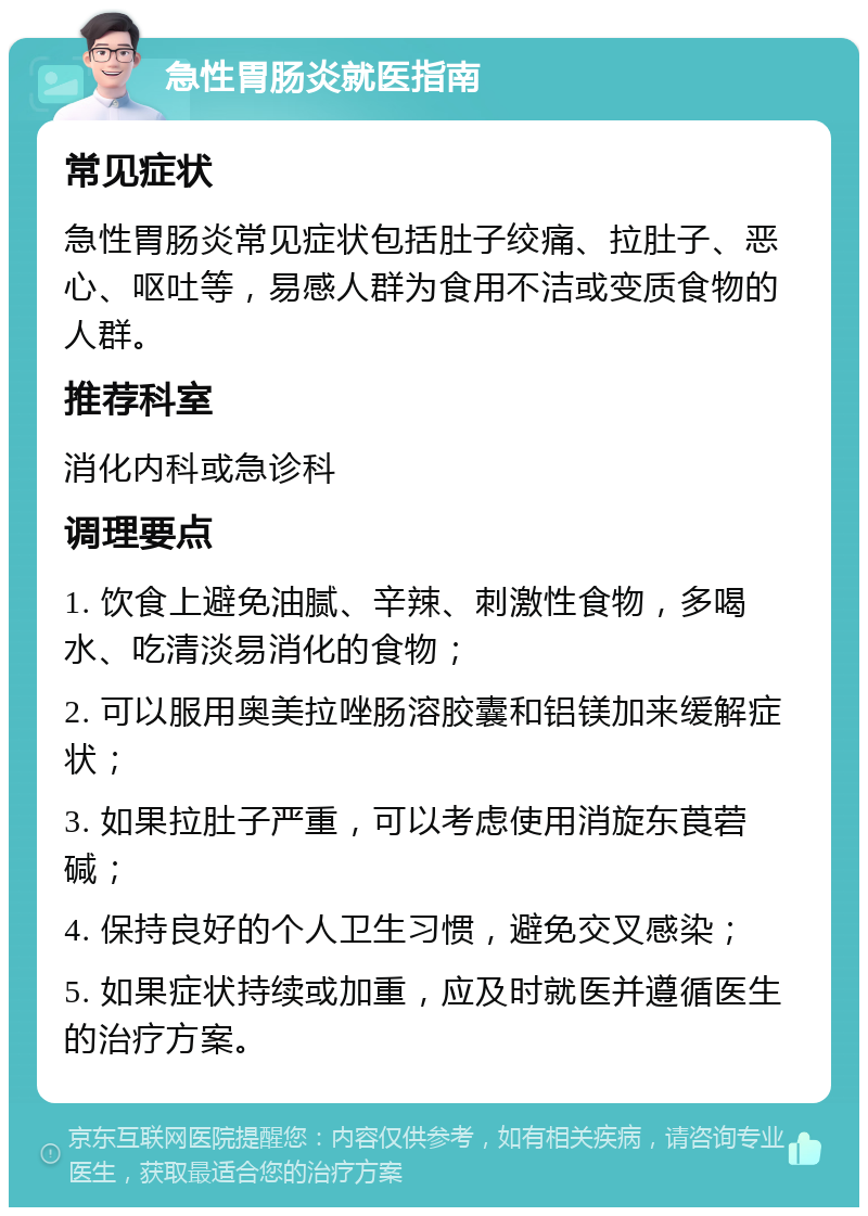 急性胃肠炎就医指南 常见症状 急性胃肠炎常见症状包括肚子绞痛、拉肚子、恶心、呕吐等，易感人群为食用不洁或变质食物的人群。 推荐科室 消化内科或急诊科 调理要点 1. 饮食上避免油腻、辛辣、刺激性食物，多喝水、吃清淡易消化的食物； 2. 可以服用奥美拉唑肠溶胶囊和铝镁加来缓解症状； 3. 如果拉肚子严重，可以考虑使用消旋东莨菪碱； 4. 保持良好的个人卫生习惯，避免交叉感染； 5. 如果症状持续或加重，应及时就医并遵循医生的治疗方案。