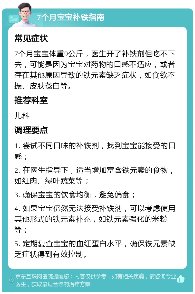 7个月宝宝补铁指南 常见症状 7个月宝宝体重9公斤，医生开了补铁剂但吃不下去，可能是因为宝宝对药物的口感不适应，或者存在其他原因导致的铁元素缺乏症状，如食欲不振、皮肤苍白等。 推荐科室 儿科 调理要点 1. 尝试不同口味的补铁剂，找到宝宝能接受的口感； 2. 在医生指导下，适当增加富含铁元素的食物，如红肉、绿叶蔬菜等； 3. 确保宝宝的饮食均衡，避免偏食； 4. 如果宝宝仍然无法接受补铁剂，可以考虑使用其他形式的铁元素补充，如铁元素强化的米粉等； 5. 定期复查宝宝的血红蛋白水平，确保铁元素缺乏症状得到有效控制。