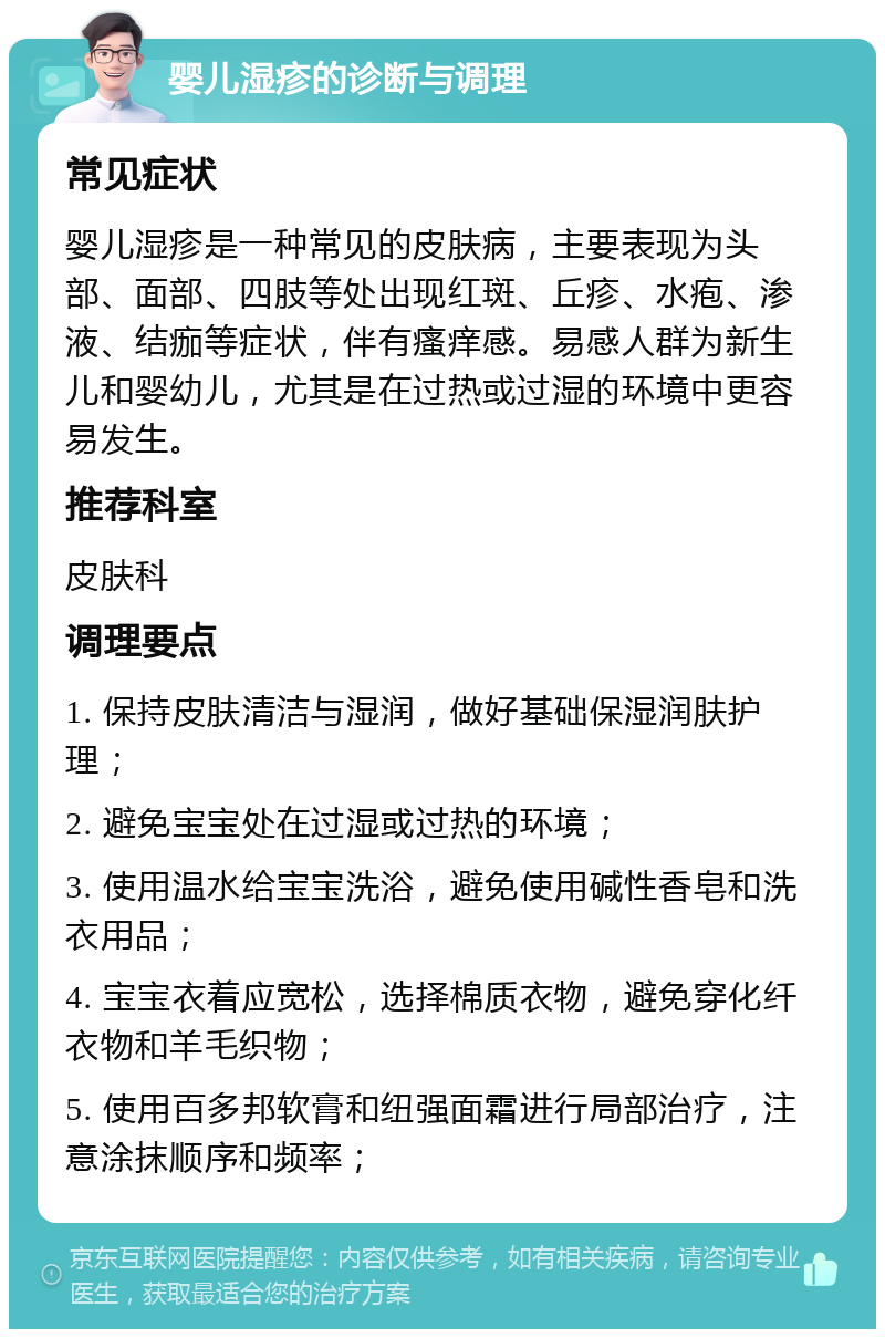 婴儿湿疹的诊断与调理 常见症状 婴儿湿疹是一种常见的皮肤病，主要表现为头部、面部、四肢等处出现红斑、丘疹、水疱、渗液、结痂等症状，伴有瘙痒感。易感人群为新生儿和婴幼儿，尤其是在过热或过湿的环境中更容易发生。 推荐科室 皮肤科 调理要点 1. 保持皮肤清洁与湿润，做好基础保湿润肤护理； 2. 避免宝宝处在过湿或过热的环境； 3. 使用温水给宝宝洗浴，避免使用碱性香皂和洗衣用品； 4. 宝宝衣着应宽松，选择棉质衣物，避免穿化纤衣物和羊毛织物； 5. 使用百多邦软膏和纽强面霜进行局部治疗，注意涂抹顺序和频率；