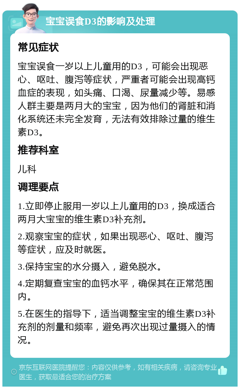 宝宝误食D3的影响及处理 常见症状 宝宝误食一岁以上儿童用的D3，可能会出现恶心、呕吐、腹泻等症状，严重者可能会出现高钙血症的表现，如头痛、口渴、尿量减少等。易感人群主要是两月大的宝宝，因为他们的肾脏和消化系统还未完全发育，无法有效排除过量的维生素D3。 推荐科室 儿科 调理要点 1.立即停止服用一岁以上儿童用的D3，换成适合两月大宝宝的维生素D3补充剂。 2.观察宝宝的症状，如果出现恶心、呕吐、腹泻等症状，应及时就医。 3.保持宝宝的水分摄入，避免脱水。 4.定期复查宝宝的血钙水平，确保其在正常范围内。 5.在医生的指导下，适当调整宝宝的维生素D3补充剂的剂量和频率，避免再次出现过量摄入的情况。