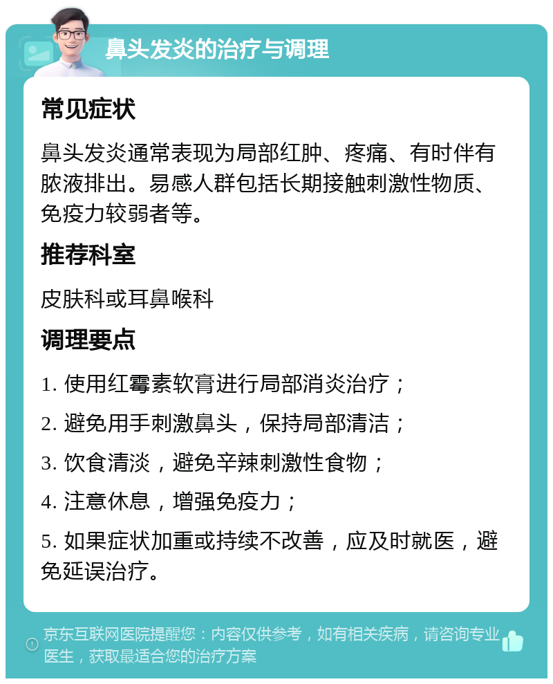 鼻头发炎的治疗与调理 常见症状 鼻头发炎通常表现为局部红肿、疼痛、有时伴有脓液排出。易感人群包括长期接触刺激性物质、免疫力较弱者等。 推荐科室 皮肤科或耳鼻喉科 调理要点 1. 使用红霉素软膏进行局部消炎治疗； 2. 避免用手刺激鼻头，保持局部清洁； 3. 饮食清淡，避免辛辣刺激性食物； 4. 注意休息，增强免疫力； 5. 如果症状加重或持续不改善，应及时就医，避免延误治疗。