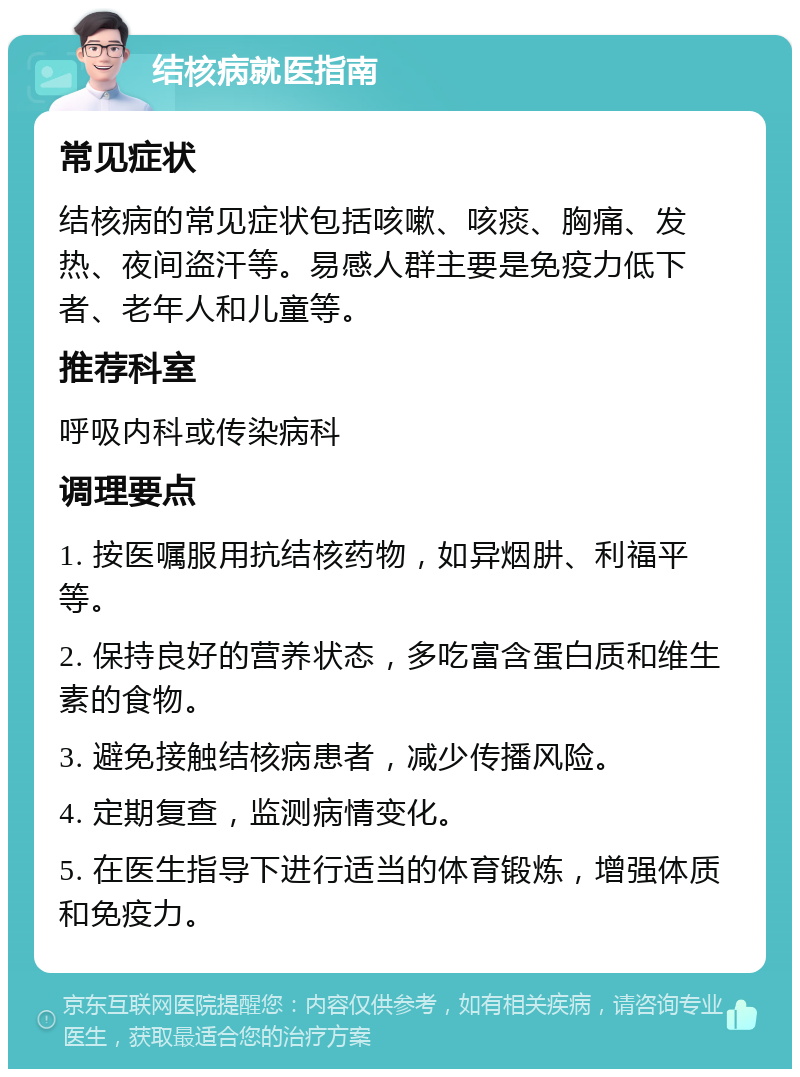 结核病就医指南 常见症状 结核病的常见症状包括咳嗽、咳痰、胸痛、发热、夜间盗汗等。易感人群主要是免疫力低下者、老年人和儿童等。 推荐科室 呼吸内科或传染病科 调理要点 1. 按医嘱服用抗结核药物，如异烟肼、利福平等。 2. 保持良好的营养状态，多吃富含蛋白质和维生素的食物。 3. 避免接触结核病患者，减少传播风险。 4. 定期复查，监测病情变化。 5. 在医生指导下进行适当的体育锻炼，增强体质和免疫力。