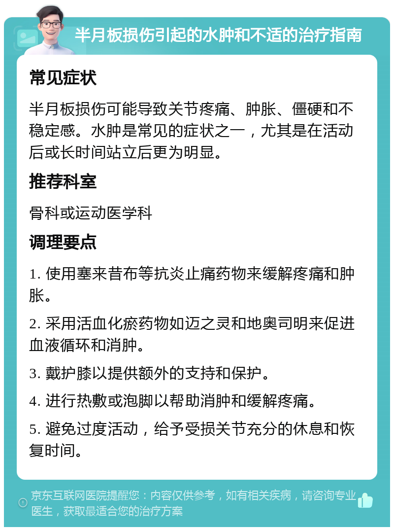 半月板损伤引起的水肿和不适的治疗指南 常见症状 半月板损伤可能导致关节疼痛、肿胀、僵硬和不稳定感。水肿是常见的症状之一，尤其是在活动后或长时间站立后更为明显。 推荐科室 骨科或运动医学科 调理要点 1. 使用塞来昔布等抗炎止痛药物来缓解疼痛和肿胀。 2. 采用活血化瘀药物如迈之灵和地奥司明来促进血液循环和消肿。 3. 戴护膝以提供额外的支持和保护。 4. 进行热敷或泡脚以帮助消肿和缓解疼痛。 5. 避免过度活动，给予受损关节充分的休息和恢复时间。