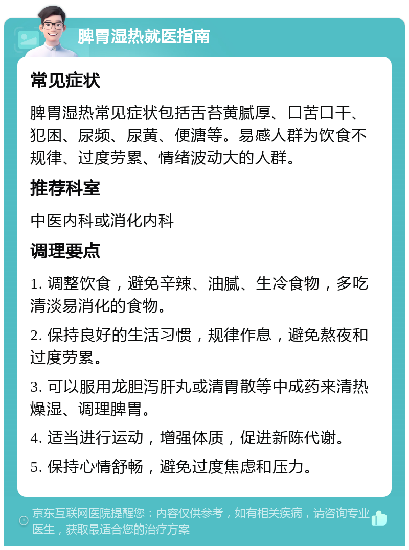 脾胃湿热就医指南 常见症状 脾胃湿热常见症状包括舌苔黄腻厚、口苦口干、犯困、尿频、尿黄、便溏等。易感人群为饮食不规律、过度劳累、情绪波动大的人群。 推荐科室 中医内科或消化内科 调理要点 1. 调整饮食，避免辛辣、油腻、生冷食物，多吃清淡易消化的食物。 2. 保持良好的生活习惯，规律作息，避免熬夜和过度劳累。 3. 可以服用龙胆泻肝丸或清胃散等中成药来清热燥湿、调理脾胃。 4. 适当进行运动，增强体质，促进新陈代谢。 5. 保持心情舒畅，避免过度焦虑和压力。