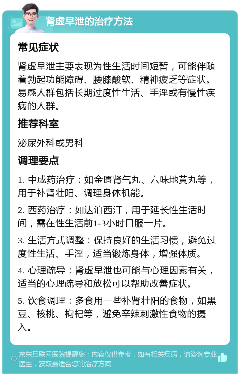 肾虚早泄的治疗方法 常见症状 肾虚早泄主要表现为性生活时间短暂，可能伴随着勃起功能障碍、腰膝酸软、精神疲乏等症状。易感人群包括长期过度性生活、手淫或有慢性疾病的人群。 推荐科室 泌尿外科或男科 调理要点 1. 中成药治疗：如金匮肾气丸、六味地黄丸等，用于补肾壮阳、调理身体机能。 2. 西药治疗：如达泊西汀，用于延长性生活时间，需在性生活前1-3小时口服一片。 3. 生活方式调整：保持良好的生活习惯，避免过度性生活、手淫，适当锻炼身体，增强体质。 4. 心理疏导：肾虚早泄也可能与心理因素有关，适当的心理疏导和放松可以帮助改善症状。 5. 饮食调理：多食用一些补肾壮阳的食物，如黑豆、核桃、枸杞等，避免辛辣刺激性食物的摄入。