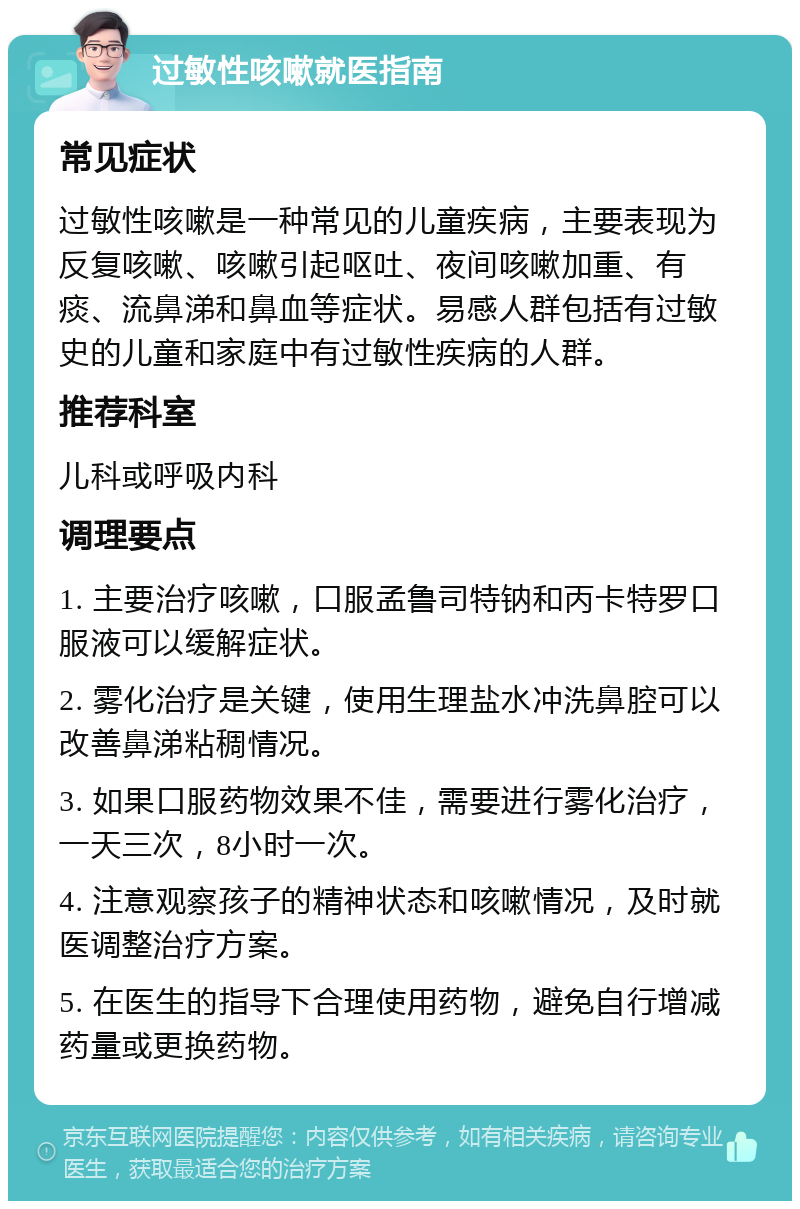 过敏性咳嗽就医指南 常见症状 过敏性咳嗽是一种常见的儿童疾病，主要表现为反复咳嗽、咳嗽引起呕吐、夜间咳嗽加重、有痰、流鼻涕和鼻血等症状。易感人群包括有过敏史的儿童和家庭中有过敏性疾病的人群。 推荐科室 儿科或呼吸内科 调理要点 1. 主要治疗咳嗽，口服孟鲁司特钠和丙卡特罗口服液可以缓解症状。 2. 雾化治疗是关键，使用生理盐水冲洗鼻腔可以改善鼻涕粘稠情况。 3. 如果口服药物效果不佳，需要进行雾化治疗，一天三次，8小时一次。 4. 注意观察孩子的精神状态和咳嗽情况，及时就医调整治疗方案。 5. 在医生的指导下合理使用药物，避免自行增减药量或更换药物。