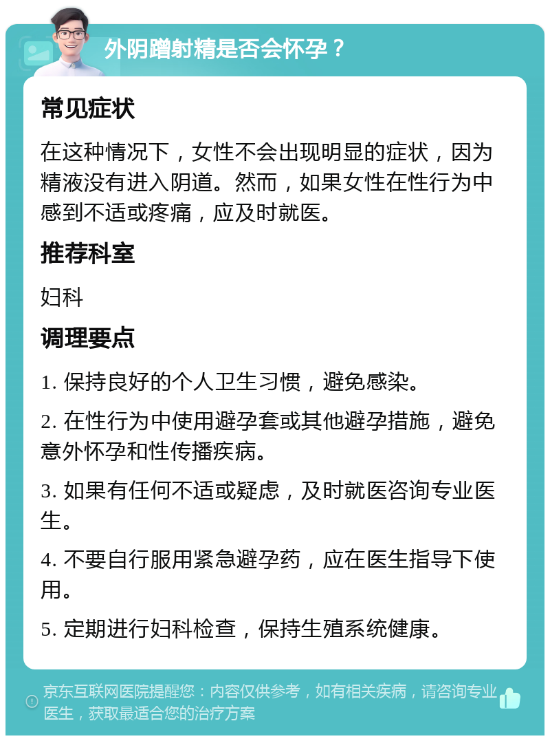 外阴蹭射精是否会怀孕？ 常见症状 在这种情况下，女性不会出现明显的症状，因为精液没有进入阴道。然而，如果女性在性行为中感到不适或疼痛，应及时就医。 推荐科室 妇科 调理要点 1. 保持良好的个人卫生习惯，避免感染。 2. 在性行为中使用避孕套或其他避孕措施，避免意外怀孕和性传播疾病。 3. 如果有任何不适或疑虑，及时就医咨询专业医生。 4. 不要自行服用紧急避孕药，应在医生指导下使用。 5. 定期进行妇科检查，保持生殖系统健康。