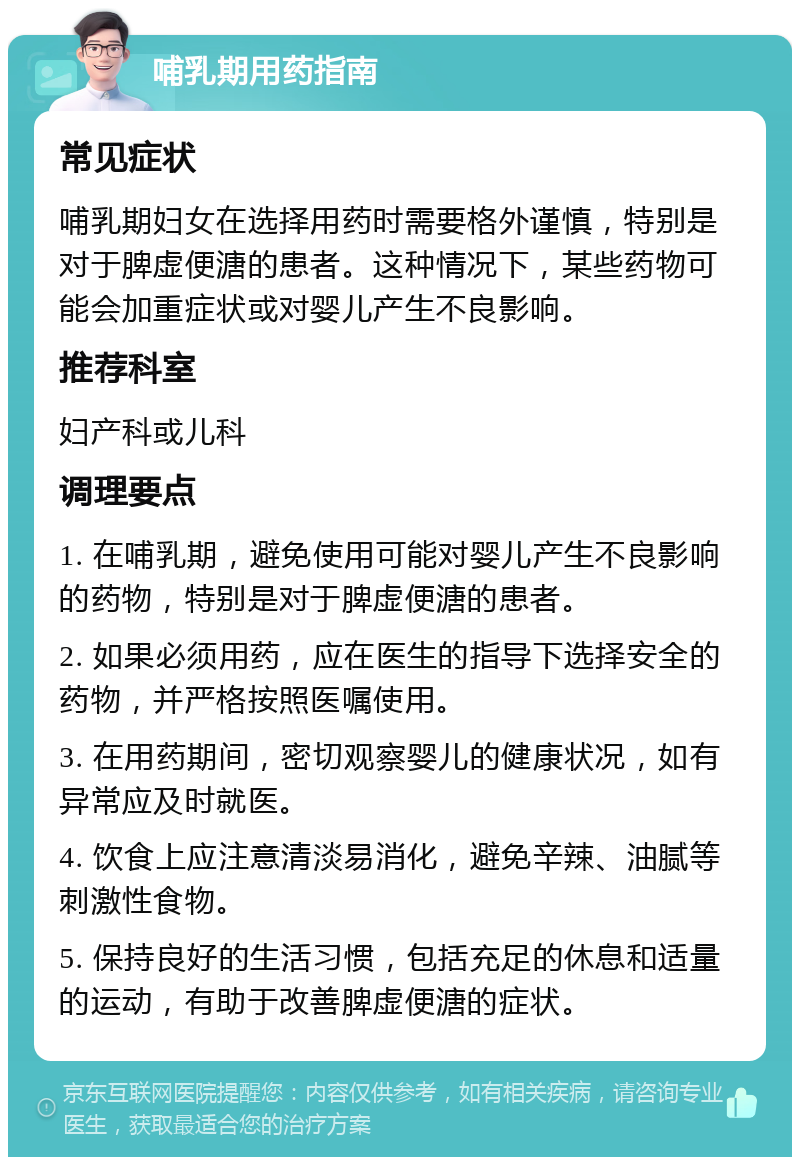 哺乳期用药指南 常见症状 哺乳期妇女在选择用药时需要格外谨慎，特别是对于脾虚便溏的患者。这种情况下，某些药物可能会加重症状或对婴儿产生不良影响。 推荐科室 妇产科或儿科 调理要点 1. 在哺乳期，避免使用可能对婴儿产生不良影响的药物，特别是对于脾虚便溏的患者。 2. 如果必须用药，应在医生的指导下选择安全的药物，并严格按照医嘱使用。 3. 在用药期间，密切观察婴儿的健康状况，如有异常应及时就医。 4. 饮食上应注意清淡易消化，避免辛辣、油腻等刺激性食物。 5. 保持良好的生活习惯，包括充足的休息和适量的运动，有助于改善脾虚便溏的症状。