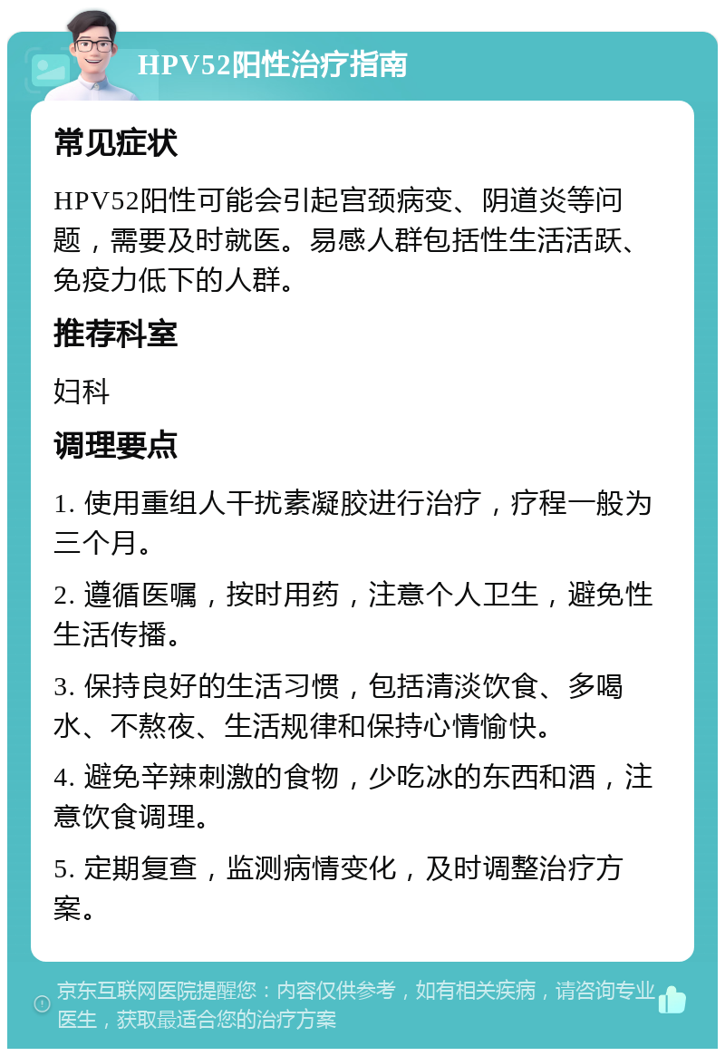 HPV52阳性治疗指南 常见症状 HPV52阳性可能会引起宫颈病变、阴道炎等问题，需要及时就医。易感人群包括性生活活跃、免疫力低下的人群。 推荐科室 妇科 调理要点 1. 使用重组人干扰素凝胶进行治疗，疗程一般为三个月。 2. 遵循医嘱，按时用药，注意个人卫生，避免性生活传播。 3. 保持良好的生活习惯，包括清淡饮食、多喝水、不熬夜、生活规律和保持心情愉快。 4. 避免辛辣刺激的食物，少吃冰的东西和酒，注意饮食调理。 5. 定期复查，监测病情变化，及时调整治疗方案。