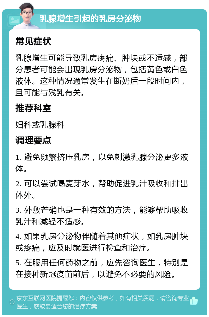 乳腺增生引起的乳房分泌物 常见症状 乳腺增生可能导致乳房疼痛、肿块或不适感，部分患者可能会出现乳房分泌物，包括黄色或白色液体。这种情况通常发生在断奶后一段时间内，且可能与残乳有关。 推荐科室 妇科或乳腺科 调理要点 1. 避免频繁挤压乳房，以免刺激乳腺分泌更多液体。 2. 可以尝试喝麦芽水，帮助促进乳汁吸收和排出体外。 3. 外敷芒硝也是一种有效的方法，能够帮助吸收乳汁和减轻不适感。 4. 如果乳房分泌物伴随着其他症状，如乳房肿块或疼痛，应及时就医进行检查和治疗。 5. 在服用任何药物之前，应先咨询医生，特别是在接种新冠疫苗前后，以避免不必要的风险。