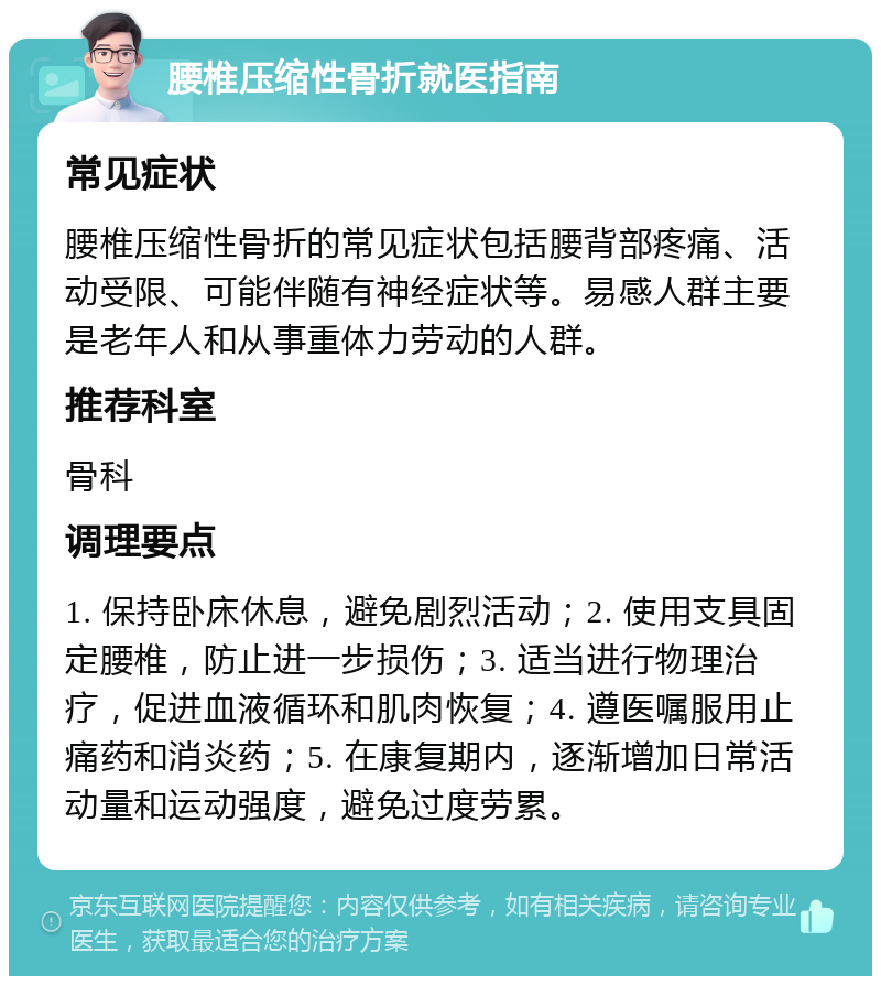 腰椎压缩性骨折就医指南 常见症状 腰椎压缩性骨折的常见症状包括腰背部疼痛、活动受限、可能伴随有神经症状等。易感人群主要是老年人和从事重体力劳动的人群。 推荐科室 骨科 调理要点 1. 保持卧床休息，避免剧烈活动；2. 使用支具固定腰椎，防止进一步损伤；3. 适当进行物理治疗，促进血液循环和肌肉恢复；4. 遵医嘱服用止痛药和消炎药；5. 在康复期内，逐渐增加日常活动量和运动强度，避免过度劳累。