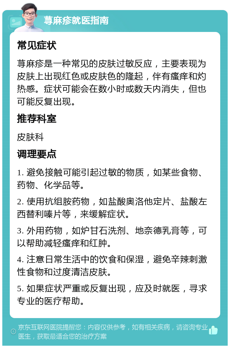 荨麻疹就医指南 常见症状 荨麻疹是一种常见的皮肤过敏反应，主要表现为皮肤上出现红色或皮肤色的隆起，伴有瘙痒和灼热感。症状可能会在数小时或数天内消失，但也可能反复出现。 推荐科室 皮肤科 调理要点 1. 避免接触可能引起过敏的物质，如某些食物、药物、化学品等。 2. 使用抗组胺药物，如盐酸奥洛他定片、盐酸左西替利嗪片等，来缓解症状。 3. 外用药物，如炉甘石洗剂、地奈德乳膏等，可以帮助减轻瘙痒和红肿。 4. 注意日常生活中的饮食和保湿，避免辛辣刺激性食物和过度清洁皮肤。 5. 如果症状严重或反复出现，应及时就医，寻求专业的医疗帮助。