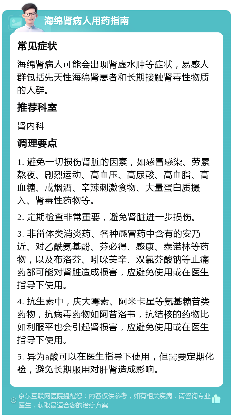 海绵肾病人用药指南 常见症状 海绵肾病人可能会出现肾虚水肿等症状，易感人群包括先天性海绵肾患者和长期接触肾毒性物质的人群。 推荐科室 肾内科 调理要点 1. 避免一切损伤肾脏的因素，如感冒感染、劳累熬夜、剧烈运动、高血压、高尿酸、高血脂、高血糖、戒烟酒、辛辣刺激食物、大量蛋白质摄入、肾毒性药物等。 2. 定期检查非常重要，避免肾脏进一步损伤。 3. 非甾体类消炎药、各种感冒药中含有的安乃近、对乙酰氨基酚、芬必得、感康、泰诺林等药物，以及布洛芬、吲哚美辛、双氯芬酸钠等止痛药都可能对肾脏造成损害，应避免使用或在医生指导下使用。 4. 抗生素中，庆大霉素、阿米卡星等氨基糖苷类药物，抗病毒药物如阿昔洛韦，抗结核的药物比如利服平也会引起肾损害，应避免使用或在医生指导下使用。 5. 异为a酸可以在医生指导下使用，但需要定期化验，避免长期服用对肝肾造成影响。