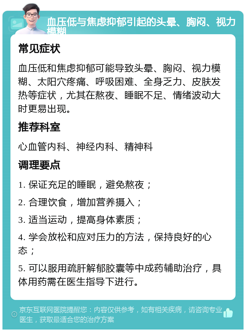 血压低与焦虑抑郁引起的头晕、胸闷、视力模糊 常见症状 血压低和焦虑抑郁可能导致头晕、胸闷、视力模糊、太阳穴疼痛、呼吸困难、全身乏力、皮肤发热等症状，尤其在熬夜、睡眠不足、情绪波动大时更易出现。 推荐科室 心血管内科、神经内科、精神科 调理要点 1. 保证充足的睡眠，避免熬夜； 2. 合理饮食，增加营养摄入； 3. 适当运动，提高身体素质； 4. 学会放松和应对压力的方法，保持良好的心态； 5. 可以服用疏肝解郁胶囊等中成药辅助治疗，具体用药需在医生指导下进行。