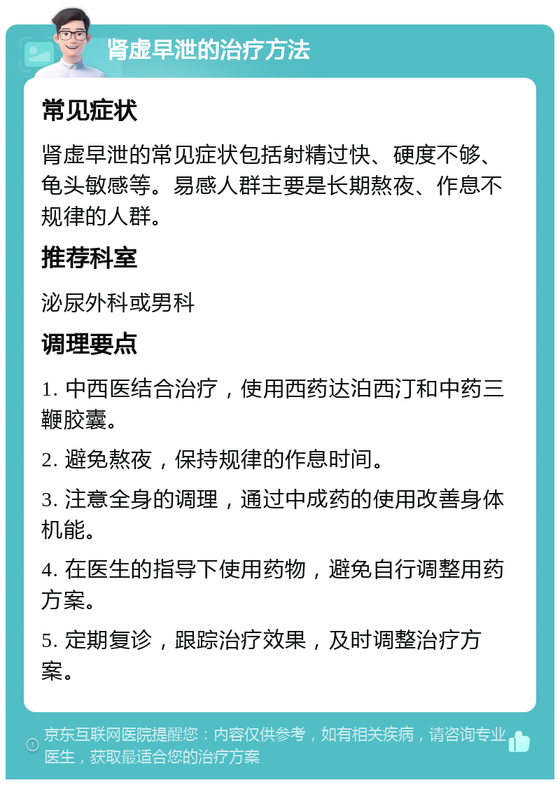 肾虚早泄的治疗方法 常见症状 肾虚早泄的常见症状包括射精过快、硬度不够、龟头敏感等。易感人群主要是长期熬夜、作息不规律的人群。 推荐科室 泌尿外科或男科 调理要点 1. 中西医结合治疗，使用西药达泊西汀和中药三鞭胶囊。 2. 避免熬夜，保持规律的作息时间。 3. 注意全身的调理，通过中成药的使用改善身体机能。 4. 在医生的指导下使用药物，避免自行调整用药方案。 5. 定期复诊，跟踪治疗效果，及时调整治疗方案。