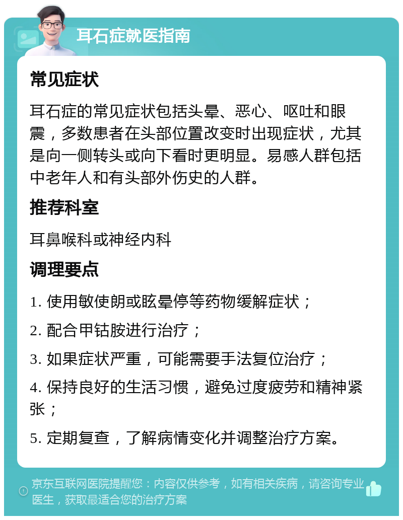 耳石症就医指南 常见症状 耳石症的常见症状包括头晕、恶心、呕吐和眼震，多数患者在头部位置改变时出现症状，尤其是向一侧转头或向下看时更明显。易感人群包括中老年人和有头部外伤史的人群。 推荐科室 耳鼻喉科或神经内科 调理要点 1. 使用敏使朗或眩晕停等药物缓解症状； 2. 配合甲钴胺进行治疗； 3. 如果症状严重，可能需要手法复位治疗； 4. 保持良好的生活习惯，避免过度疲劳和精神紧张； 5. 定期复查，了解病情变化并调整治疗方案。