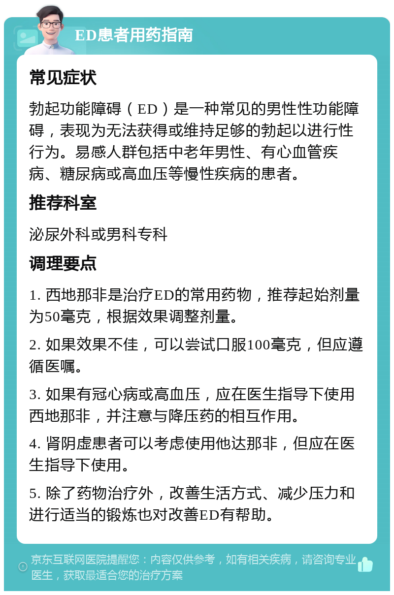 ED患者用药指南 常见症状 勃起功能障碍（ED）是一种常见的男性性功能障碍，表现为无法获得或维持足够的勃起以进行性行为。易感人群包括中老年男性、有心血管疾病、糖尿病或高血压等慢性疾病的患者。 推荐科室 泌尿外科或男科专科 调理要点 1. 西地那非是治疗ED的常用药物，推荐起始剂量为50毫克，根据效果调整剂量。 2. 如果效果不佳，可以尝试口服100毫克，但应遵循医嘱。 3. 如果有冠心病或高血压，应在医生指导下使用西地那非，并注意与降压药的相互作用。 4. 肾阴虚患者可以考虑使用他达那非，但应在医生指导下使用。 5. 除了药物治疗外，改善生活方式、减少压力和进行适当的锻炼也对改善ED有帮助。