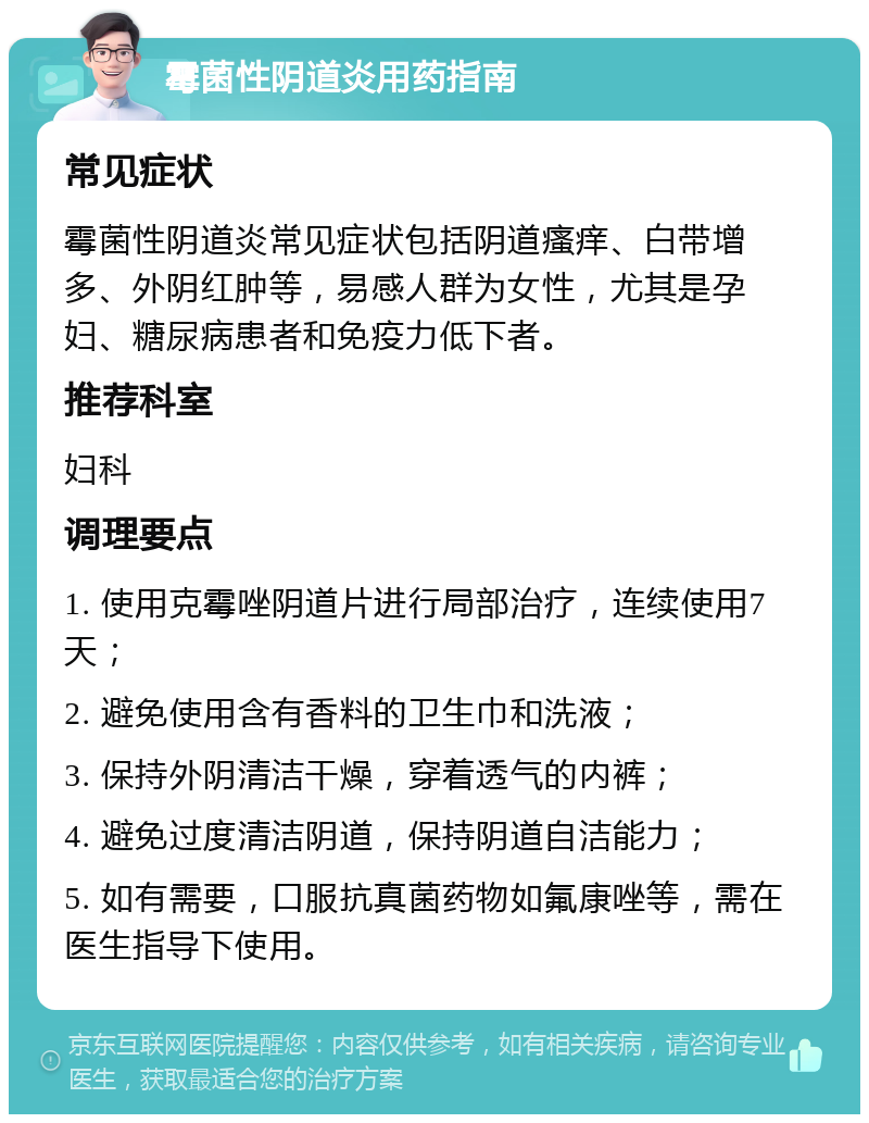 霉菌性阴道炎用药指南 常见症状 霉菌性阴道炎常见症状包括阴道瘙痒、白带增多、外阴红肿等，易感人群为女性，尤其是孕妇、糖尿病患者和免疫力低下者。 推荐科室 妇科 调理要点 1. 使用克霉唑阴道片进行局部治疗，连续使用7天； 2. 避免使用含有香料的卫生巾和洗液； 3. 保持外阴清洁干燥，穿着透气的内裤； 4. 避免过度清洁阴道，保持阴道自洁能力； 5. 如有需要，口服抗真菌药物如氟康唑等，需在医生指导下使用。