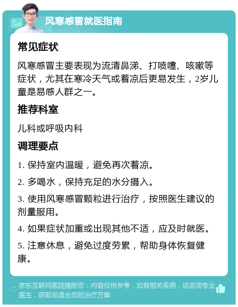 风寒感冒就医指南 常见症状 风寒感冒主要表现为流清鼻涕、打喷嚏、咳嗽等症状，尤其在寒冷天气或着凉后更易发生，2岁儿童是易感人群之一。 推荐科室 儿科或呼吸内科 调理要点 1. 保持室内温暖，避免再次着凉。 2. 多喝水，保持充足的水分摄入。 3. 使用风寒感冒颗粒进行治疗，按照医生建议的剂量服用。 4. 如果症状加重或出现其他不适，应及时就医。 5. 注意休息，避免过度劳累，帮助身体恢复健康。