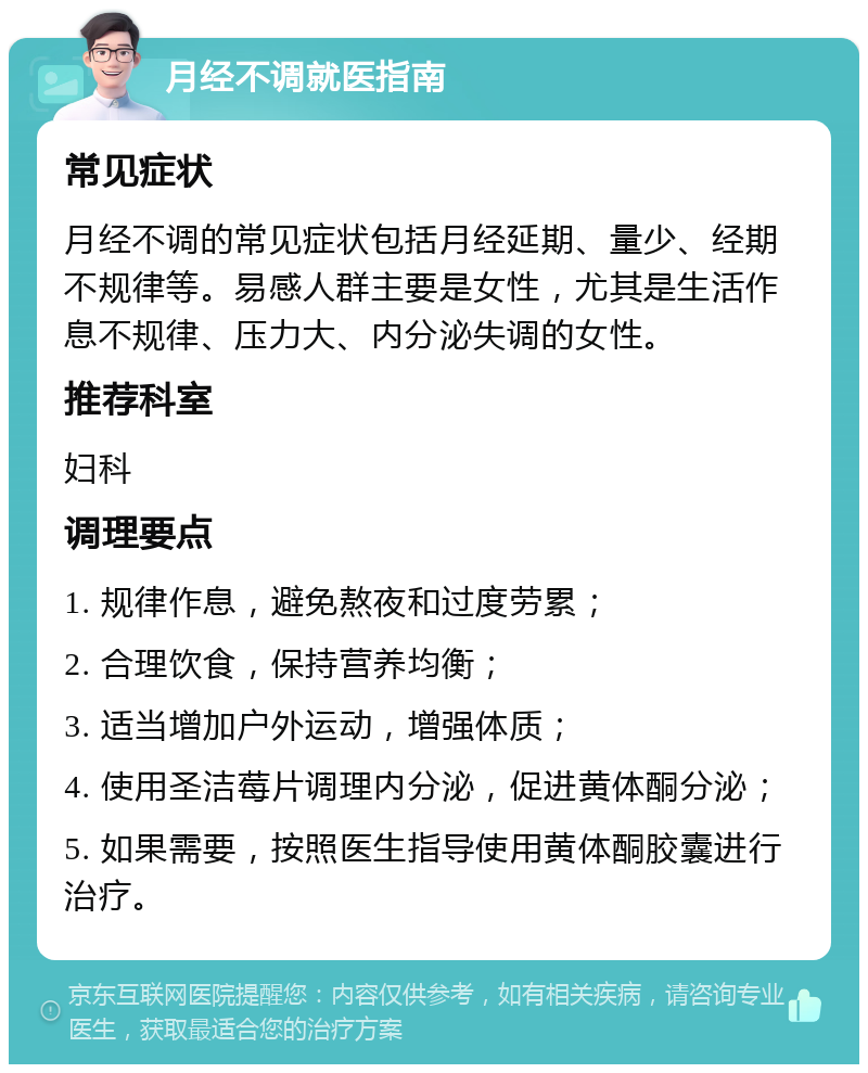 月经不调就医指南 常见症状 月经不调的常见症状包括月经延期、量少、经期不规律等。易感人群主要是女性，尤其是生活作息不规律、压力大、内分泌失调的女性。 推荐科室 妇科 调理要点 1. 规律作息，避免熬夜和过度劳累； 2. 合理饮食，保持营养均衡； 3. 适当增加户外运动，增强体质； 4. 使用圣洁莓片调理内分泌，促进黄体酮分泌； 5. 如果需要，按照医生指导使用黄体酮胶囊进行治疗。