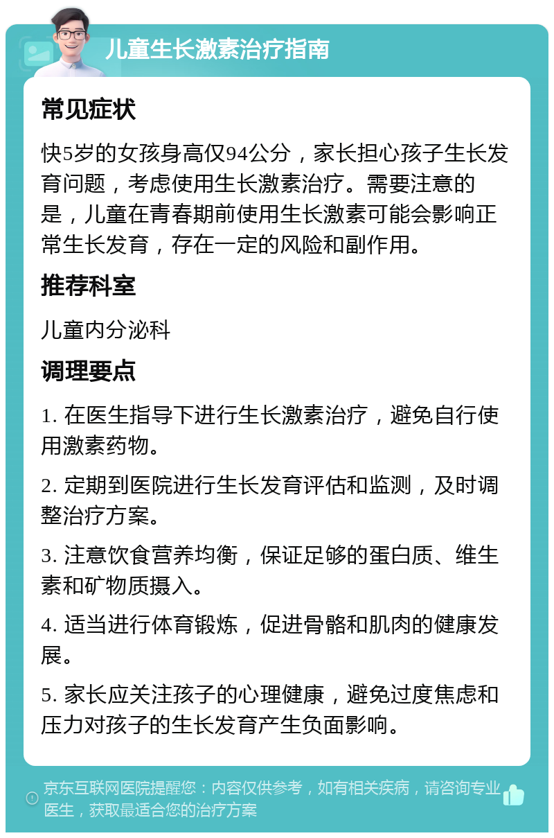 儿童生长激素治疗指南 常见症状 快5岁的女孩身高仅94公分，家长担心孩子生长发育问题，考虑使用生长激素治疗。需要注意的是，儿童在青春期前使用生长激素可能会影响正常生长发育，存在一定的风险和副作用。 推荐科室 儿童内分泌科 调理要点 1. 在医生指导下进行生长激素治疗，避免自行使用激素药物。 2. 定期到医院进行生长发育评估和监测，及时调整治疗方案。 3. 注意饮食营养均衡，保证足够的蛋白质、维生素和矿物质摄入。 4. 适当进行体育锻炼，促进骨骼和肌肉的健康发展。 5. 家长应关注孩子的心理健康，避免过度焦虑和压力对孩子的生长发育产生负面影响。