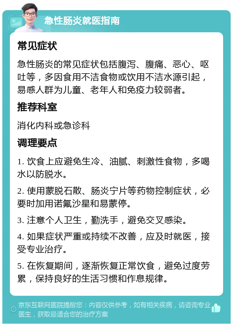 急性肠炎就医指南 常见症状 急性肠炎的常见症状包括腹泻、腹痛、恶心、呕吐等，多因食用不洁食物或饮用不洁水源引起，易感人群为儿童、老年人和免疫力较弱者。 推荐科室 消化内科或急诊科 调理要点 1. 饮食上应避免生冷、油腻、刺激性食物，多喝水以防脱水。 2. 使用蒙脱石散、肠炎宁片等药物控制症状，必要时加用诺氟沙星和易蒙停。 3. 注意个人卫生，勤洗手，避免交叉感染。 4. 如果症状严重或持续不改善，应及时就医，接受专业治疗。 5. 在恢复期间，逐渐恢复正常饮食，避免过度劳累，保持良好的生活习惯和作息规律。