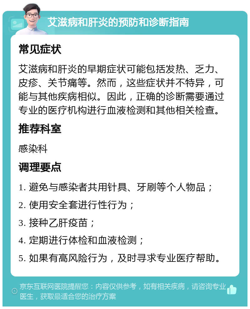 艾滋病和肝炎的预防和诊断指南 常见症状 艾滋病和肝炎的早期症状可能包括发热、乏力、皮疹、关节痛等。然而，这些症状并不特异，可能与其他疾病相似。因此，正确的诊断需要通过专业的医疗机构进行血液检测和其他相关检查。 推荐科室 感染科 调理要点 1. 避免与感染者共用针具、牙刷等个人物品； 2. 使用安全套进行性行为； 3. 接种乙肝疫苗； 4. 定期进行体检和血液检测； 5. 如果有高风险行为，及时寻求专业医疗帮助。