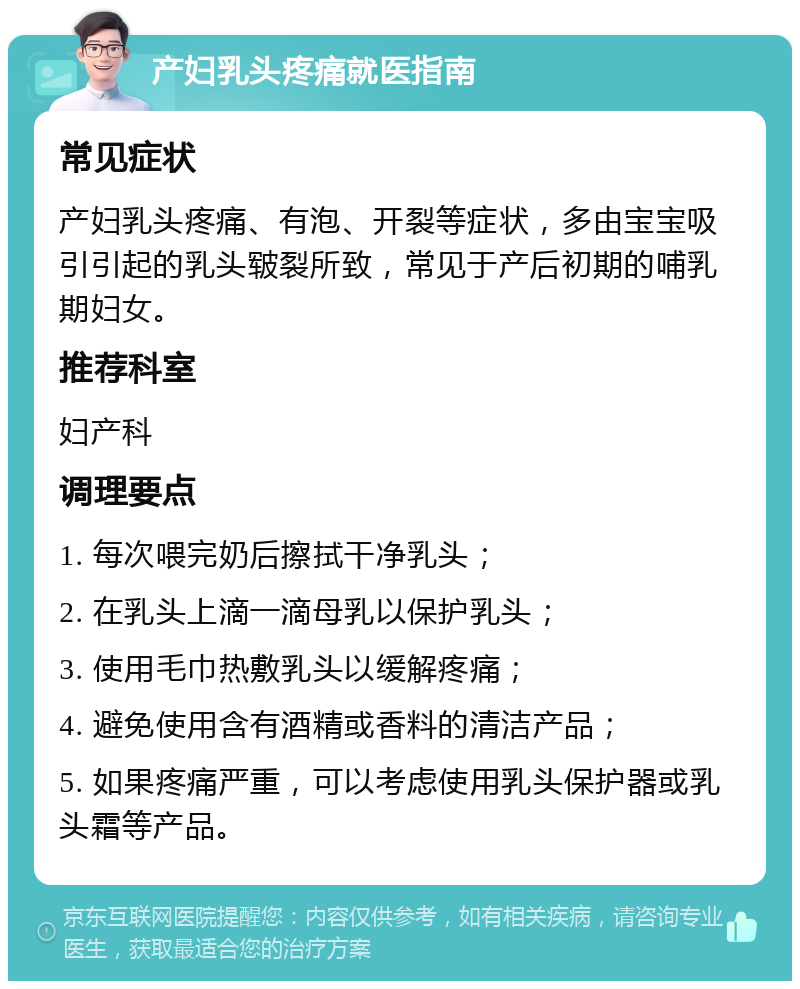 产妇乳头疼痛就医指南 常见症状 产妇乳头疼痛、有泡、开裂等症状，多由宝宝吸引引起的乳头皲裂所致，常见于产后初期的哺乳期妇女。 推荐科室 妇产科 调理要点 1. 每次喂完奶后擦拭干净乳头； 2. 在乳头上滴一滴母乳以保护乳头； 3. 使用毛巾热敷乳头以缓解疼痛； 4. 避免使用含有酒精或香料的清洁产品； 5. 如果疼痛严重，可以考虑使用乳头保护器或乳头霜等产品。